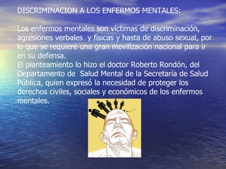 DISCRIMINACION A LOS ENFERMOS MENTALES: Los enfermos mentales son víctimas de discriminación, agresiones verbales  y físicas y hasta de abuso sexual, por lo que se requiere una gran movilización nacional para ir en su defensa. El planteamiento lo hizo el doctor Roberto Rondón, del Departamento de  Salud Mental de la Secretaría de Salud Pública, quien expresó la necesidad de proteger los derechos civiles, sociales y económicos de los enfermos mentales. 