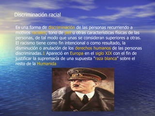 Discriminación racial Es una forma de  discriminación  de las personas recurriendo a motivos  raciales , tono de  piel  u otras características físicas de las personas, de tal modo que unas se consideran superiores a otras. El racismo tiene como fin intencional o como resultado, la disminución o anulación de los  derechos humanos  de las personas discriminadas. 1  Apareció en  Europa  en el  siglo XIX  con el fin de justificar la supremacía de una supuesta " raza blanca " sobre el resto de la  Humanida   