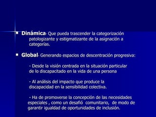 Dinámica -  Que pueda trascender la categorización  patologizante y estigmatizante de la asignación a  categorías. Global -  Generando espacios de descentración progresiva: - Desde la visión centrada en la situación particular de lo discapacitado en la vida de una persona - Al análisis del impacto que produce la  discapacidad en la sensibilidad colectiva. - Ha de promoverse la concepción de las necesidades  especiales , como un desafió  comunitario,  de modo de  garantir igualdad de oportunidades de inclusión. 
