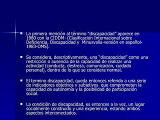 La primera mención al término “discapacidad” aparece en 1980 con la CIDDM- (Clasificación Internacional sobre Deficiencia, Discapacidad y  Minusvalía-versión en español- 1983-OMS). Se considera, descriptivamente, una “discapacidad” como una restricción o ausencia de la capacidad de realizar una actividad (conducta, destreza, comunicación, cuidado personal), dentro de lo que se considera normal. El termino discapacidad, queda entonces referido a una serie de indicadores objetivos y subjetivos  que comprometen la capacidad de autonomía y la posibilidad de participación social. La condición de discapacidad, es entonces a la vez, un lugar socialmente construido y una experiencia, estando ambos aspectos interconectados. 