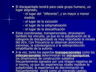 El discapacitado tendrá para cada grupo humano, un lugar asignado,  - el lugar del  “diferente”, y en mayor o menor  medida - el lugar de la exclusión - el lugar de la estigmatización - el lugar de la descalificación Estas coordenadas, transpersonales, atravesaran también los vínculos, ya que en la adjudicación de la categoría de discapacitado es muy importante la mirada del otro. Con frecuencia se observan posiciones extremas, la sobreexigencia o la sobreprotección inhabilitante de la autoría. A la vez, tanto los aspectos  transpersonales  como los  interpersonales  determinaran los  intrapsíquicos , los dinamismos de construcción subjetiva  frecuentemente signados por una imagen negativa de si mismo, ya que las experiencias vitales moldean la subjetividad, la experiencia de discriminación es frecuentemente  vivida como un merecido castigo. 