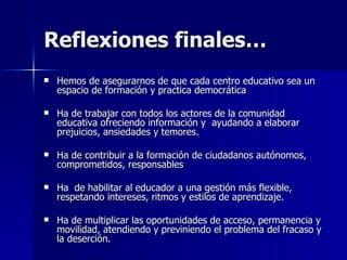 Reflexiones finales… Hemos de asegurarnos de que cada centro educativo sea un espacio de formación y practica democrática  Ha de trabajar con todos los actores de la comunidad educativa ofreciendo información y  ayudando a elaborar  prejuicios, ansiedades y temores.  Ha de contribuir a la formación de ciudadanos autónomos, comprometidos, responsables  Ha  de habilitar al educador a una gestión más flexible, respetando intereses, ritmos y estilos de aprendizaje. Ha de multiplicar las oportunidades de acceso, permanencia y movilidad, atendiendo y previniendo el problema del fracaso y la deserción. 