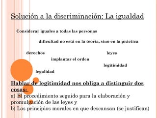 Solución a la discriminación: La igualdad
Considerar iguales a todas las personas
dificultad no está en la teoría, sino en la práctica
derechos leyes
implantar el orden
legalidad
legitimidad
Hablar de legitimidad nos obliga a distinguir dos
cosas:
a) El procedimiento seguido para la elaboración y
promulgación de las leyes y
b) Los principios morales en que descansan (se justifican)
 