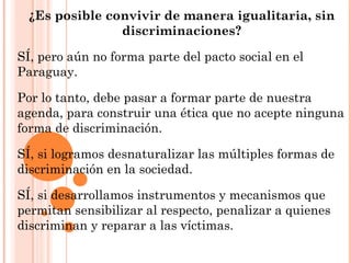 ¿Es posible convivir de manera igualitaria, sin
discriminaciones?
SÍ, pero aún no forma parte del pacto social en el
Paraguay.
Por lo tanto, debe pasar a formar parte de nuestra
agenda, para construir una ética que no acepte ninguna
forma de discriminación.
SÍ, si logramos desnaturalizar las múltiples formas de
discriminación en la sociedad.
SÍ, si desarrollamos instrumentos y mecanismos que
permitan sensibilizar al respecto, penalizar a quienes
discriminan y reparar a las víctimas.
 