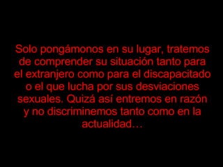 Solo pongámonos en su lugar, tratemos de comprender su situación tanto para el extranjero como para el discapacitado o el que lucha por sus desviaciones sexuales. Quizá así entremos en razón y no discriminemos tanto como en la actualidad…