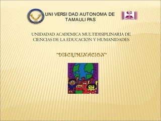 UNI VERSI DAD AUTONOMA DE
             TAMAULI PAS
                   
                   
UNIDADAD ACADEMICA MULTIDISIPLINARIA DE
CIENCIAS DE LA EDUCACION Y HUMANIDADES


         “DISCRIMINACION”
 