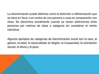 La discriminación puede definirse como la distinción o diferenciación que
se hace en favor o en contra de una persona o co...