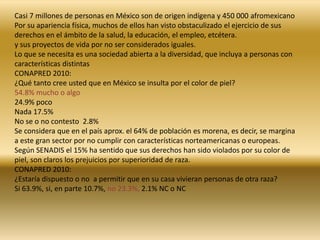 Casi 7 millones de personas en México son de origen indígena y 450 000 afromexicano 
Por su apariencia física, muchos de ellos han visto obstaculizado el ejercicio de sus 
derechos en el ámbito de la salud, la educación, el empleo, etcétera. 
y sus proyectos de vida por no ser considerados iguales. 
Lo que se necesita es una sociedad abierta a la diversidad, que incluya a personas con 
características distintas 
CONAPRED 2010: 
¿Qué tanto cree usted que en México se insulta por el color de piel? 
54.8% mucho o algo 
24.9% poco 
Nada 17.5% 
No se o no contesto 2.8% 
Se considera que en el país aprox. el 64% de población es morena, es decir, se margina 
a este gran sector por no cumplir con características norteamericanas o europeas. 
Según SENADIS el 15% ha sentido que sus derechos han sido violados por su color de 
piel, son claros los prejuicios por superioridad de raza. 
CONAPRED 2010: 
¿Estaría dispuesto o no a permitir que en su casa vivieran personas de otra raza? 
Si 63.9%, si, en parte 10.7%, no 23.3%, 2.1% NC o NC 
 