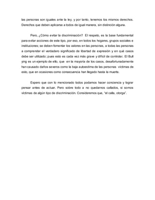 las personas son iguales ante la ley, y por tanto, tenemos los mismos derechos.
Derechos que deben aplicarse a todos de igual manera, sin distinción alguna.
Pero, ¿Cómo evitar la discriminación? El respeto, es la base fundamental
para evitar acciones de este tipo, por eso, en todos los hogares, grupos sociales e
instituciones; se deben fomentar los valores en las personas, a todas las personas
a comprender el verdadero significado de libertad de expresión y en qué casos
debe ser utilizado; pues esto es cada vez más grave y difícil de controlar. El Bull
ying es un ejemplo de ello, que en la mayoría de los casos, desafortunadamente
han causado daños severos como la baja autoestima de las personas víctimas de
esto, que en ocasiones como consecuencia han llegado hasta la muerte.
Espero que con lo mencionado todos podamos hacer conciencia y lograr
pensar antes de actuar. Pero sobre todo a no quedarnos callados, si somos
víctimas de algún tipo de discriminación. Consideremos que, “el calla, otorga”.
 