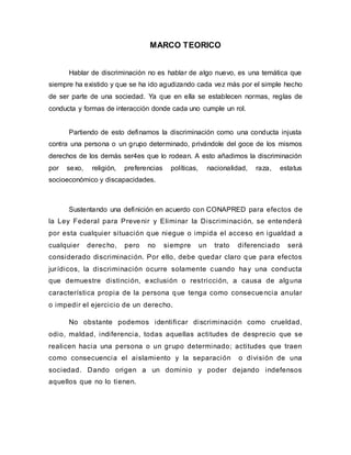 MARCO TEORICO
Hablar de discriminación no es hablar de algo nuevo, es una temática que
siempre ha existido y que se ha ido agudizando cada vez más por el simple hecho
de ser parte de una sociedad. Ya que en ella se establecen normas, reglas de
conducta y formas de interacción donde cada uno cumple un rol.
Partiendo de esto definamos la discriminación como una conducta injusta
contra una persona o un grupo determinado, privándole del goce de los mismos
derechos de los demás ser4es que lo rodean. A esto añadimos la discriminación
por sexo, religión, preferencias políticas, nacionalidad, raza, estatus
socioeconómico y discapacidades.
Sustentando una definición en acuerdo con CONAPRED para efectos de
la Ley Federal para Prevenir y Eliminar la Discriminación, se entenderá
por esta cualquier situación que niegue o impida el acceso en igualdad a
cualquier derecho, pero no siempre un trato diferenciado será
considerado discriminación. Por ello, debe quedar claro que para efectos
jurídicos, la discriminación ocurre solamente cuando hay una conducta
que demuestre distinción, exclusión o restricción, a causa de alguna
característica propia de la persona que tenga como consecuencia anular
o impedir el ejercicio de un derecho.
No obstante podemos identificar discriminación como crueldad,
odio, maldad, indiferencia, todas aquellas actitudes de desprecio que se
realicen hacia una persona o un grupo determinado; actitudes que traen
como consecuencia el aislamiento y la separación o división de una
sociedad. Dando origen a un dominio y poder dejando indefensos
aquellos que no lo tienen.
 
