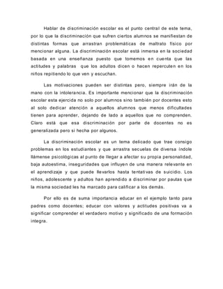 Hablar de discriminación escolar es el punto central de este tema,
por lo que la discriminación que sufren ciertos alumnos se manifiestan de
distintas formas que arrastran problemáticas de maltrato físico por
mencionar alguna. La discriminación escolar está inmersa en la sociedad
basada en una enseñanza puesto que tomemos en cuenta que las
actitudes y palabras que los adultos dicen o hacen repercuten en los
niños repitiendo lo que ven y escuchan.
Las motivaciones pueden ser distintas pero, siempre irán de la
mano con la intolerancia. Es importante mencionar que la discriminación
escolar esta ejercida no solo por alumnos sino también por docentes esto
al solo dedicar atención a aquellos alumnos que menos dificultades
tienen para aprender, dejando de lado a aquellos que no comprenden.
Claro está que esa discriminación por parte de docentes no es
generalizada pero si hecha por algunos.
La discriminación escolar es un tema delicado que trae consigo
problemas en los estudiantes y que arrastra secuelas de diversa índole
llámense psicológicas al punto de llegar a afectar su propia personalidad,
baja autoestima, inseguridades que influyen de una manera relevante en
el aprendizaje y que puede llevarlos hasta tentati vas de suicidio. Los
niños, adolescente y adultos han aprendido a discriminar por pautas que
la misma sociedad les ha marcado para calificar a los demás.
Por ello es de suma importancia educar en el ejemplo tanto para
padres como docentes; educar con valores y actitudes positivas va a
significar comprender el verdadero motivo y significado de una formación
integra.
 