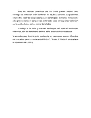 Entre las medidas preventivas que los chicos pueden adoptar como
estrategia de protección están: confiar en los adultos y contarles sus problemas,
evitar entrar o salir del colegio acompañado por amigos o familiares, no responder
a las provocaciones de compañeros, evitar estar solos en los puntos “calientes”,
como pasillos, baños o sitios no muy transitados.
Aconsejar a los niños y brindarles estrategias para evitar las situaciones
conflictivas, son una herramienta efectiva frente a la discriminación escolar.
“A veces la mayor discriminación puede estar en tratar cosas que son diferentes,
como aquellas que son excatamente idénticas”. “Jenner. V. Fortson”, sentencia de
la Supreme Court. (1971).
 