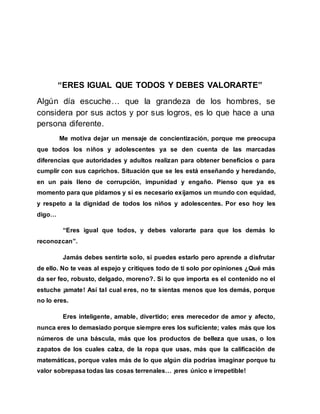 “ERES IGUAL QUE TODOS Y DEBES VALORARTE”
Algún día escuche… que la grandeza de los hombres, se
considera por sus actos y por sus logros, es lo que hace a una
persona diferente.
Me motiva dejar un mensaje de concientización, porque me preocupa
que todos los niños y adolescentes ya se den cuenta de las marcadas
diferencias que autoridades y adultos realizan para obtener beneficios o para
cumplir con sus caprichos. Situación que se les está enseñando y heredando,
en un país lleno de corrupción, impunidad y engaño. Pienso que ya es
momento para que pidamos y si es necesario exijamos un mundo con equidad,
y respeto a la dignidad de todos los niños y adolescentes. Por eso hoy les
digo…
“Eres igual que todos, y debes valorarte para que los demás lo
reconozcan”.
Jamás debes sentirte solo, si puedes estarlo pero aprende a disfrutar
de ello. No te veas al espejo y critiques todo de ti solo por opiniones ¿Qué más
da ser feo, robusto, delgado, moreno?. Si lo que importa es el contenido no el
estuche ¡amate! Así tal cual eres, no te sientas menos que los demás, porque
no lo eres.
Eres inteligente, amable, divertido; eres merecedor de amor y afecto,
nunca eres lo demasiado porque siempre eres los suficiente; vales más que los
números de una báscula, más que los productos de belleza que usas, o los
zapatos de los cuales calza, de la ropa que usas, más que la calificación de
matemáticas, porque vales más de lo que algún día podrías imaginar porque tu
valor sobrepasa todas las cosas terrenales… ¡eres único e irrepetible!
 