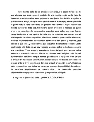 Eres la más bella de las creaciones de dios, y a pesar de todo de lo
que pienses que eres, seas el modelo de una revista, estés en la lista de
deseados o no deseados, seas popular o bien jamás has tenido a alguien a
quien llamarle amigo, aunque no es posible mirarte al espejo y sentir que nada
te gusta de ti, te veas como todo un ganador o te sientas el mayor fracaso del
mundo a pesar de todo eso. No importa quien creas ser la realidad es quien
eres y no necesitas de comentarios absurdos para saber que eres fuerte,
capaz, poderoso, y que dentro de cada uno de nosotros hay alguien con el
mismo poder, la misma capacidad y la misma fortaleza para cambiar el mundo,
tu única responsabilidad es encontrar dentro de ti ese poder y liberarlo, ¡por
esto es lo que eres¡, y cualquier voz que escuches diciéndote lo contrario , está
equivocado y tú dirás no, yo soy valorado y amado sobre todas las cosas , ¡yo
soy grandioso! Y me amare y respetare a todos tal cual son, porque todos
valemos lo mismo sin importar diferencias, llámese sexo, religión, color de piel
o preferencias sexuales, porque ¡somos iguales! Ante la ley y ante todo, ya que
el artículo 5° de nuestra Constitución, menciona que “todas las personas son
iguales ante la ley y que tienen derecho a igual protección legal”. Debemos
estar convencidos que todas las personas tenemos la posibilidad de mejorar,
de hacernos responsables de nuestra vida , de desarrollar nuestras
capacidades de apoyarnos, tolerarnos y respetarnos por igual.
Y hoy solo te pediré una cosa… ¡NUNCA LO OLVIDES!
 