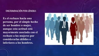 DISCRIMINACIÓNPOR GÉNERO:
Es el rechazo hacia una
persona, por el simple hecho
de ser hombre o mujer,
aunque esta actitud está
mayormente asociada con el
rechazo a las mujeres por
considerarlas débiles o
inferiores a los hombres.
 