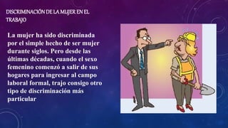 DISCRIMINACIÓN DE LA MUJER EN EL
TRABAJO
La mujer ha sido discriminada
por el simple hecho de ser mujer
durante siglos. Pero desde las
últimas décadas, cuando el sexo
femenino comenzó a salir de sus
hogares para ingresar al campo
laboral formal, trajo consigo otro
tipo de discriminación más
particular
 