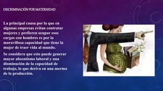 DISCRIMINACIÓNPOR MATERNIDAD
La principal causa por la que en
algunas empresas evitan contratar
mujeres y prefieren ocupar esos
cargos con hombres es por la
maravillosa capacidad que tiene la
mujer de traer vida al mundo.
Se considera que esto puede generar
mayor absentismo laboral y una
disminución de la capacidad de
trabajo, lo que deriva en una merma
de la producción.
 