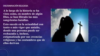 DISCRIMINACIÓNRELIGIOSA
A lo largo de la historia se ha
visto como, en nombre de algún
Dios, se han librado las más
sangrientas batallas.
Esto sucede en la actualidad con
tanto o más vigor que antaño,
donde una persona puede ser
rechazada e, incluso,
estigmatizada por sus creencias
religiosas y las costumbres que de
ellas derivan.
 