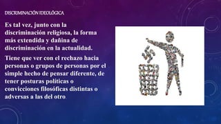 DISCRIMINACIÓNIDEOLÓGICA
Es tal vez, junto con la
discriminación religiosa, la forma
más extendida y dañina de
discriminación en la actualidad.
Tiene que ver con el rechazo hacia
personas o grupos de personas por el
simple hecho de pensar diferente, de
tener posturas políticas o
convicciones filosóficas distintas o
adversas a las del otro.
 