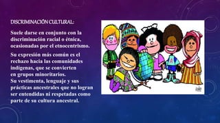 DISCRIMINACIÓNCULTURAL:
Suele darse en conjunto con la
discriminación racial o étnica,
ocasionadas por el etnocentrismo.
Su expresión más común es el
rechazo hacia las comunidades
indígenas, que se convierten
en grupos minoritarios.
Su vestimenta, lenguaje y sus
prácticas ancestrales que no logran
ser entendidas ni respetadas como
parte de su cultura ancestral.
 