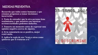 MEDIDAS PREVENTIVA
Recuerda que todos somos humanos y que
estamos propensos a tomar decisiones
incorrectas.
2. Trata de entender que la otra persona tiene
sentimientos y que nosotros con nuestras
acciones/actitudes podemos dañarlos.
3. Tomarte un momento antes de expresar una
opinión negativa acerca de alguien.
4. Si tu comentario no es positivo, mejor
resérvatelo.
5. Aplica la regla de oro “trata a otros como
quisieras que te trataran a ti.”
 