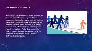 DISCRIMINACIÓNDIRECTA:
Tiene lugar cuando se trata a una persona de
manera menos favorable que a otra en
circunstancias similares, por motivos étnicos.
Existe discriminación directa manifiesta, por
ejemplo, cuando a una persona se le impide
acceder a un establecimiento público porque
“no sirven a gitanos”. La discriminación
directa puede también ser encubierta, y en
este caso la motivación racista estaría
disfrazada con excusas.
 