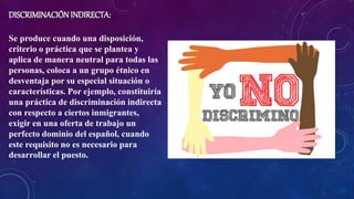 DISCRIMINACIÓNINDIRECTA:
Se produce cuando una disposición,
criterio o práctica que se plantea y
aplica de manera neutral para todas las
personas, coloca a un grupo étnico en
desventaja por su especial situación o
características. Por ejemplo, constituiría
una práctica de discriminación indirecta
con respecto a ciertos inmigrantes,
exigir en una oferta de trabajo un
perfecto dominio del español, cuando
este requisito no es necesario para
desarrollar el puesto.
 