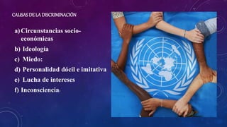 CAUSAS DE LA DISCRIMINACIÓN
a)Circunstancias socio-
económicas
b) Ideología
c) Miedo:
d) Personalidad dócil e imitativa
e) Lucha de intereses
f) Inconsciencia:
 