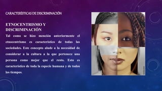 CARACTERÍSTICAS DE DISCRIMINACIÓN
ETNOCENTRISMO Y
DISCRIMINACIÓN
Tal como se hizo mención anteriormente el
etnocentrismo es característico de todas las
sociedades. Este concepto alude a la necesidad de
considerar a la cultura a la que pertenece una
persona como mejor que el resto. Esto es
característico de toda la especie humana y de todos
los tiempos.
 