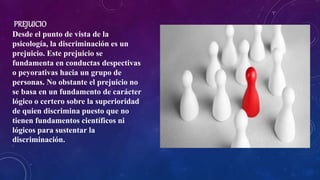 PREJUICIO
Desde el punto de vista de la
psicología, la discriminación es un
prejuicio. Este prejuicio se
fundamenta en conductas despectivas
o peyorativas hacia un grupo de
personas. No obstante el prejuicio no
se basa en un fundamento de carácter
lógico o certero sobre la superioridad
de quien discrimina puesto que no
tienen fundamentos científicos ni
lógicos para sustentar la
discriminación.
 