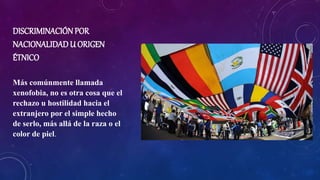 DISCRIMINACIÓN POR
NACIONALIDAD U ORIGEN
ÉTNICO
Más comúnmente llamada
xenofobia, no es otra cosa que el
rechazo u hostilidad hacia el
extranjero por el simple hecho
de serlo, más allá de la raza o el
color de piel.
 