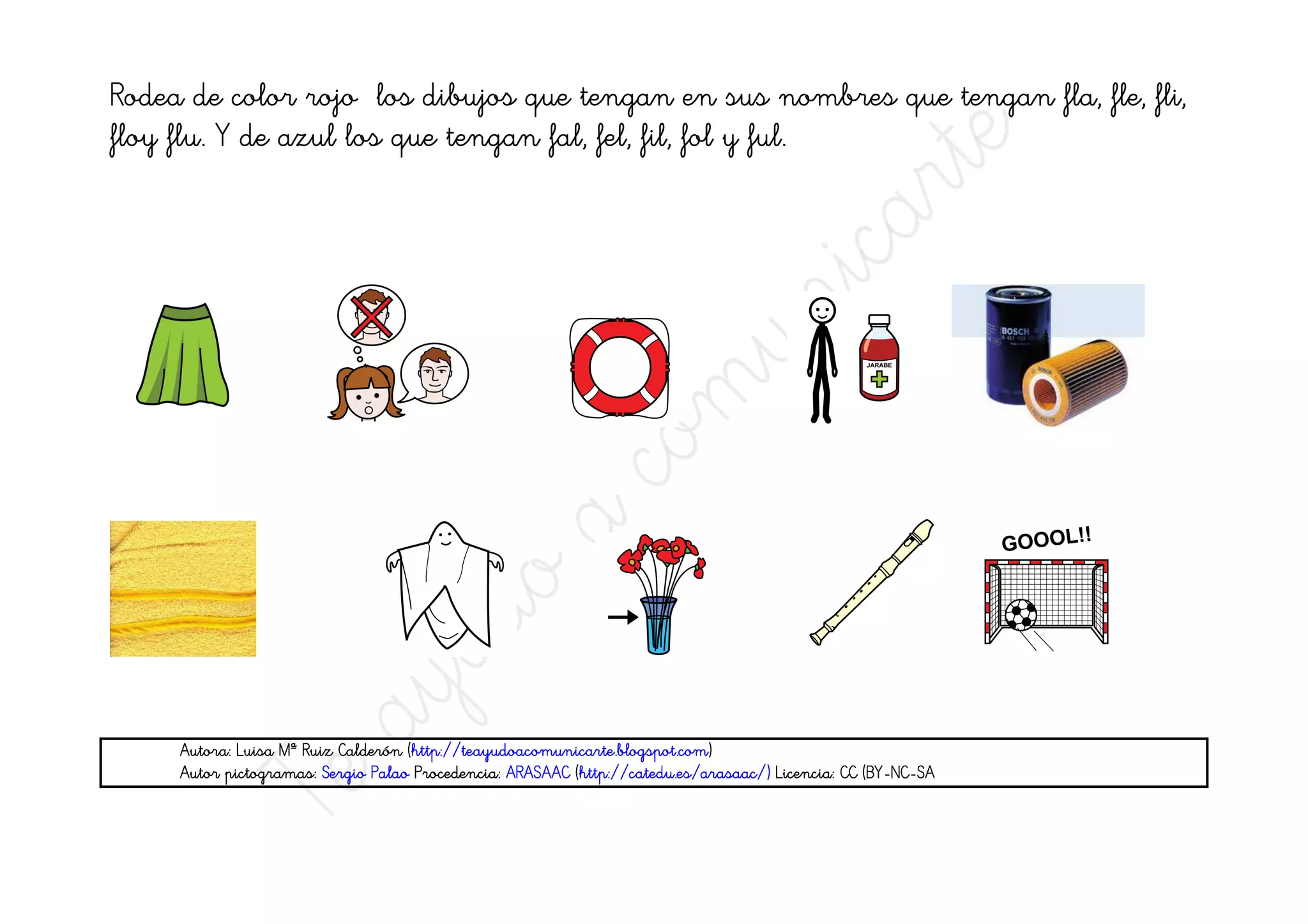 Rodea de color rojo los dibujos que tengan en sus nombres que tengan fla, fle, fli,
floy flu. Y de azul los que tengan fal, fel, fil, fol y ful.




                                    (http://teayudoacomunicarte.blogspot.com
                                     http://teayudoacomunicarte.blogspot.com)
     Autora: Luisa Mª Ruiz Calderón (http://teayudoacomunicarte.blogspot.com)
                                                                                                   (BY-NC-
     Autor pictogramas: Sergio Palao Procedencia: ARASAAC (http://catedu.es/arasaac/) Licencia: CC (BY-NC-SA
 