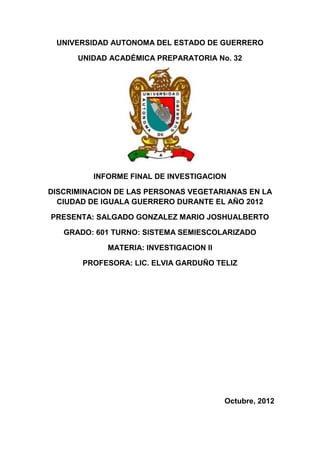 UNIVERSIDAD AUTONOMA DEL ESTADO DE GUERRERO

      UNIDAD ACADÉMICA PREPARATORIA No. 32




         INFORME FINAL DE INVESTIGACION

DISCRIMINACION DE LAS PERSONAS VEGETARIANAS EN LA
  CIUDAD DE IGUALA GUERRERO DURANTE EL AÑO 2012

PRESENTA: SALGADO GONZALEZ MARIO JOSHUALBERTO

   GRADO: 601 TURNO: SISTEMA SEMIESCOLARIZADO

             MATERIA: INVESTIGACION II

       PROFESORA: LIC. ELVIA GARDUÑO TELIZ




                                         Octubre, 2012
 
