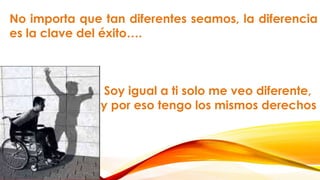 No importa que tan diferentes seamos, la diferencia
es la clave del éxito….
Soy igual a ti solo me veo diferente,
y por eso tengo los mismos derechos
 