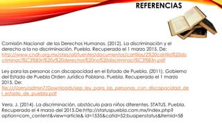 REFERENCIAS
Comisión Nacional de los Derechos Humanos. (2012). La discriminación y el
derecho a la no discriminación. Puebla. Recuperado el 1 marzo 2015, De:
http://www.cndh.org.mx/sites/all/fuentes/documentos/cartillas/2%20cartilla%20dis
criminaci%C3%B3n%20y%20derechos%20no%20discriminaci%C3%B3n.pdf
Ley para las personas con discapacidad en el Estado de Puebla. (2011). Gobierno
del Estado de Puebla Orden Jurídico Poblano. Puebla. Recuperado el 1 marzo
2015, De:
file:///Users/admin7/Downloads/sep_ley_para_las_personas_con_discapacidad_de
l_estado_de_puebla.pdf
Vera, J. (2014). La discriminación, obstáculo para niños diferentes. STATUS. Puebla.
Recuperado el 4 marzo del 2015.De:http://statuspuebla.com.mx/index.php?
option=com_content&view=article& id=1535&catid=52:buapenstatus&Itemid=58
 