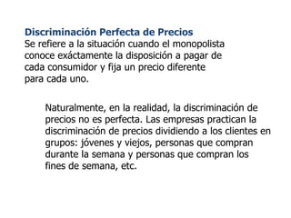 Discriminación Perfecta de Precios Se refiere a la situación cuando el monopolista conoce exáctamente la disposición a pagar de cada consumidor y fija un precio diferente para cada uno. Naturalmente, en la realidad, la discriminación de precios no es perfecta. Las empresas practican la discriminación de precios dividiendo a los clientes en grupos: jóvenes y viejos, personas que compran durante la semana y personas que compran los fines de semana, etc. 