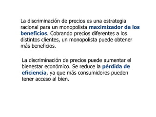 La discriminación de precios es una estrategia racional para un monopolista  maximizador de los beneficios . Cobrando precios diferentes a los distintos clientes, un monopolista puede obtener más beneficios. La discriminación de precios puede aumentar el bienestar económico. Se reduce la  pérdida de eficiencia , ya que más consumidores pueden tener acceso al bien. 