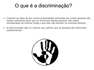           O que é a discriminação?  Consiste na ideia de que certas propriedades possuídas por certas pessoas são razões suficientes para que os interesses dessas pessoas não sejam considerados do mesmo modo e que elas não tenham os mesmos direitos; A discriminação não é o mesmo que admitir que as pessoas têm diferentes características  