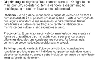 Discriminação:  Significa "fazer uma distinção". O significado mais comum, no entanto, tem a ver com a discriminação sociológia, que podem levar à exclusão social. Racismo:  Se dá grande importância à noção da existência de raças humanas distintas e superiores umas às outras. Existe a convicção de que alguns indivíduos e sua relação entre características físicas hereditárias, e determinados traços de caráter e inteligência ou manifestações culturais, são superiores a outro. Preconceito:  É um juízo preconcebido, manifestado geralmente na forma de uma atitude discriminatória contra pessoas ou lugares diferentes daqueles que consideramos nossos. As formas mais comuns de preconceito são: social, racial e sexual. Bullying:  atos de violência física ou psicológica, intencionais e repetidos, praticados por um indivíduo ou grupo de indivíduos com o objetivo de intimidar ou agredir outro indivíduo (ou grupo de indivíduos) incapaz(es) de se defender. 