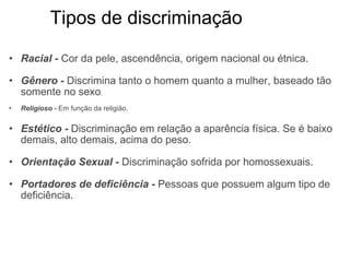          Tipos de discriminação Racial  -  Cor da pele, ascendência, origem nacional ou étnica. Gênero -   Discrimina tanto o homem quanto a mulher, baseado tão somente no sexo . Religioso -  Em função da religião. Estético -  Discriminação em relação a aparência física. Se é baixo demais, alto demais, acima do peso. Orientação Sexual -  Discriminação sofrida por homossexuais. Portadores de deficiência -   Pessoas que possuem algum tipo de deficiência. 