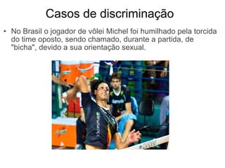              Casos de discriminação No Brasil o jogador de vôlei Michel foi humilhado pela torcida do time oposto, sendo chamado, durante a partida, de "bicha", devido a sua orientação sexual. 