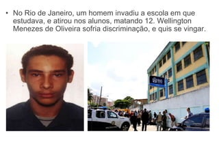 No Rio de Janeiro, um homem invadiu a escola em que estudava, e atirou nos alunos, matando 12. Wellington Menezes de Oliveira sofria discriminação, e quis se vingar. 