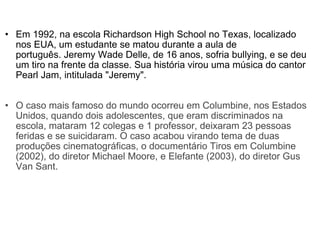 Em 1992, na escola Richardson High School no Texas, localizado nos EUA, um estudante se matou durante a aula de português. Jeremy Wade Delle, de 16 anos, sofria bullying, e se deu um tiro na frente da classe. Sua história virou uma música do cantor Pearl Jam, intitulada "Jeremy".  O caso mais famoso do mundo ocorreu em Columbine, nos Estados Unidos, quando dois adolescentes, que eram discriminados na escola, mataram 12 colegas e 1 professor, deixaram 23 pessoas feridas e se suicidaram. O caso acabou virando tema de duas produções cinematográficas, o documentário Tiros em Columbine (2002), do diretor Michael Moore, e Elefante (2003), do diretor Gus Van Sant.  