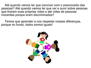      Até quando vamos ter que conviver com o preconceito das pessoas? Até quando vamos ter que ver e ouvir sobre pessoas que tiraram suas próprias vidas e até vidas de pessoas inocentes porque eram discriminados?      Temos que aprender a nos respeitar nossas diferenças, porque no fundo, todos somos iguais! 