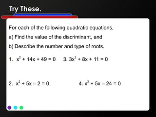 Try These.
For each of the following quadratic equations,
a) Find the value of the discriminant, and
b) Describe the number and type of roots.
1. x2
+ 14x + 49 = 0 3. 3x2
+ 8x + 11 = 0
2. x2
+ 5x – 2 = 0 4. x2
+ 5x – 24 = 0
 