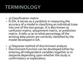  3) Classification matrix
 In DA, it serves as a yardstick in measuring the
accuracy of a model in classifying an individual /case
into one of the two groups. It is also known as
confusion matrix, assignment matrix, or prediction
matrix. It tells us as to what percentage of the
existing data points are correctly classified by the
model developed in DA.
 4) Stepwise method of discriminant analysis
 Discriminant function can be developed either by
entering all independent variables together or in
stepwise depending upon whether the study is
confirmatory or exploratory.
 