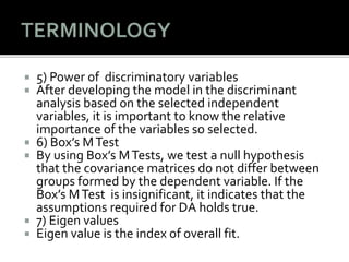  5) Power of discriminatory variables
 After developing the model in the discriminant
analysis based on the selected independent
variables, it is important to know the relative
importance of the variables so selected.
 6) Box’s MTest
 By using Box’s MTests, we test a null hypothesis
that the covariance matrices do not differ between
groups formed by the dependent variable. If the
Box’s MTest is insignificant, it indicates that the
assumptions required for DA holds true.
 7) Eigen values
 Eigen value is the index of overall fit.
 