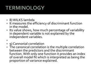  8)WILKS lambda
 It measures the efficiency of discriminant function
in the model.
 Its value shows, how much percentage of variability
in dependent variable is not explained by the
independent variables.

 9) Cannonial correlation
 The canonical correlation is the multiple correlation
between the predictors and the discriminant
function. With only one function it provides an index
of overall model ﬁt which is interpreted as being the
proportion of variance explained.
 