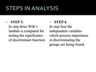  STEP 3.
In step three Wilk’s
lambda is computed for
testing the significance
of discriminant function.
 STEP 4.
In step four the
independent variables
which possess importance
in discriminating the
groups are being found.
 