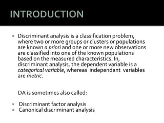  Discriminant analysis is a classification problem,
where two or more groups or clusters or populations
are known a priori and one or more new observations
are classified into one of the known populations
based on the measured characteristics. In,
discriminant analysis, the dependent variable is a
categorical variable, whereas independent variables
are metric.
DA is sometimes also called:
 Discriminant factor analysis
 Canonical discriminant analysis
 